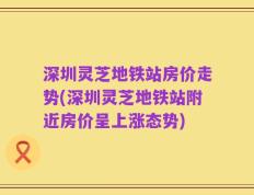 深圳灵芝地铁站房价走势(深圳灵芝地铁站附近房价呈上涨态势)