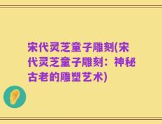 宋代灵芝童子雕刻(宋代灵芝童子雕刻：神秘古老的雕塑艺术)