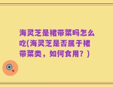 海灵芝是裙带菜吗怎么吃(海灵芝是否属于裙带菜类，如何食用？)