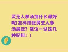 灵芝人参汤加什么最好呢(怎样搭配灵芝人参汤最佳？建议一试这几种配料！)