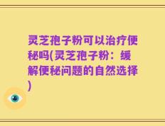 灵芝孢子粉可以治疗便秘吗(灵芝孢子粉：缓解便秘问题的自然选择)