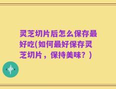 灵芝切片后怎么保存最好吃(如何最好保存灵芝切片，保持美味？)