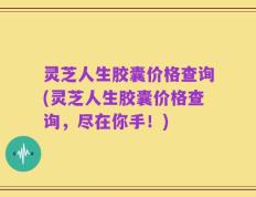 灵芝人生胶囊价格查询(灵芝人生胶囊价格查询，尽在你手！)