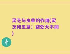 灵芝与虫草的作用(灵芝和虫草：益处大不同)