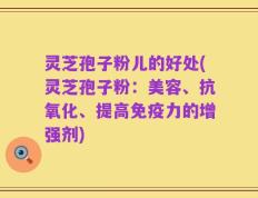 灵芝孢子粉儿的好处(灵芝孢子粉：美容、抗氧化、提高免疫力的增强剂)
