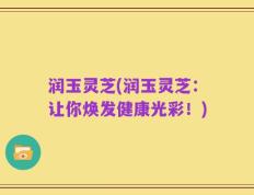 润玉灵芝(润玉灵芝：让你焕发健康光彩！)