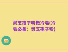 灵芝孢子粉做冷皂(冷皂必备：灵芝孢子粉)