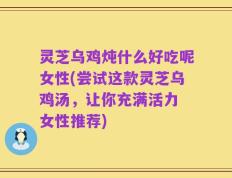 灵芝乌鸡炖什么好吃呢女性(尝试这款灵芝乌鸡汤，让你充满活力 女性推荐)