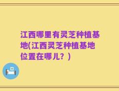 江西哪里有灵芝种植基地(江西灵芝种植基地位置在哪儿？)