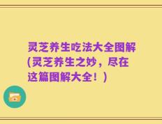 灵芝养生吃法大全图解(灵芝养生之妙，尽在这篇图解大全！)