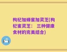 枸杞加蜂蜜加灵芝(枸杞蜜灵芝： 三种健康食材的完美结合)
