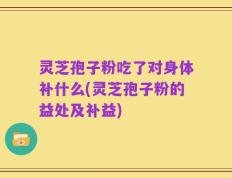 灵芝孢子粉吃了对身体补什么(灵芝孢子粉的益处及补益)