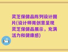 灵芝保健品陈列设计图片(设计师用创意呈现灵芝保健品展示，充满活力和健康感)