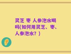 灵芝 枣 人参泡水喝吗(如何用灵芝、枣、人参泡水？)