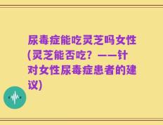 尿毒症能吃灵芝吗女性(灵芝能否吃？——针对女性尿毒症患者的建议)