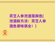 灵芝人参泡酒是颜色(泡酒新方法：灵芝人参酒色香味俱全！)
