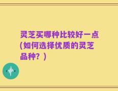 灵芝买哪种比较好一点(如何选择优质的灵芝品种？)