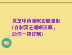 灵芝中药睡眠面膜自制(自制灵芝睡眠面膜，助你一夜好眠)