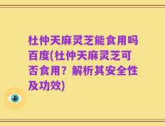 杜仲天麻灵芝能食用吗百度(杜仲天麻灵芝可否食用？解析其安全性及功效)