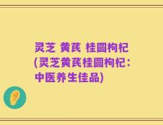 灵芝 黄芪 桂圆枸杞(灵芝黄芪桂圆枸杞：中医养生佳品)