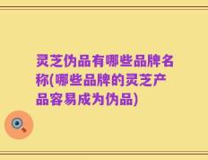 灵芝伪品有哪些品牌名称(哪些品牌的灵芝产品容易成为伪品)