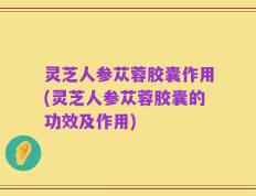 灵芝人参苁蓉胶囊作用(灵芝人参苁蓉胶囊的功效及作用)