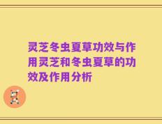 灵芝冬虫夏草功效与作用灵芝和冬虫夏草的功效及作用分析