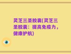 灵芝三圣胶囊(灵芝三圣胶囊：提高免疫力，健康护航)
