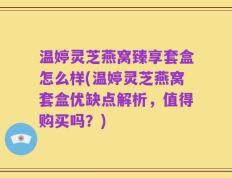 温婷灵芝燕窝臻享套盒怎么样(温婷灵芝燕窝套盒优缺点解析，值得购买吗？)