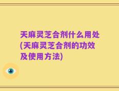 天麻灵芝合剂什么用处(天麻灵芝合剂的功效及使用方法)