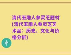 清代玉雕人参灵芝题材(清代玉雕人参灵芝艺术品：历史、文化与价格分析)