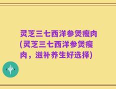灵芝三七西洋参煲瘦肉(灵芝三七西洋参煲瘦肉，滋补养生好选择)