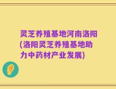 灵芝养殖基地河南洛阳(洛阳灵芝养殖基地助力中药材产业发展)