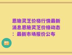 恩施灵芝价格行情最新消息恩施灵芝价格动态：最新市场报价公布