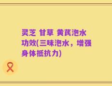灵芝 甘草 黄芪泡水功效(三味泡水，增强身体抵抗力)