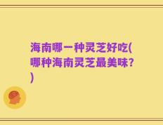 海南哪一种灵芝好吃(哪种海南灵芝最美味？)