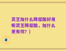 灵芝加什么降尿酸好用呢灵芝降尿酸，加什么更有效？)