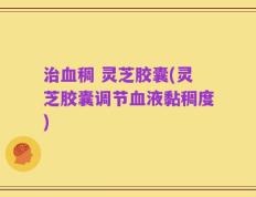 治血稠 灵芝胶囊(灵芝胶囊调节血液黏稠度)