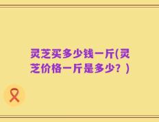 灵芝买多少钱一斤(灵芝价格一斤是多少？)