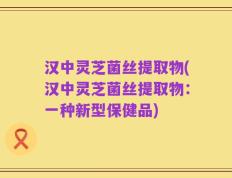 汉中灵芝菌丝提取物(汉中灵芝菌丝提取物：一种新型保健品)