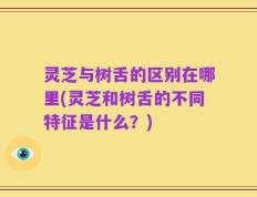 灵芝与树舌的区别在哪里(灵芝和树舌的不同特征是什么？)