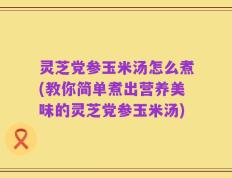 灵芝党参玉米汤怎么煮(教你简单煮出营养美味的灵芝党参玉米汤)