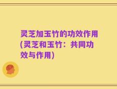 灵芝加玉竹的功效作用(灵芝和玉竹：共同功效与作用)