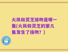 火凤和灵芝接吻是哪一集(火凤和灵芝的第几集发生了接吻？)