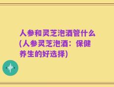 人参和灵芝泡酒管什么(人参灵芝泡酒：保健养生的好选择)
