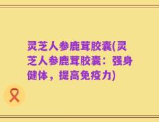 灵芝人参鹿茸胶囊(灵芝人参鹿茸胶囊：强身健体，提高免疫力)