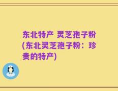 东北特产 灵芝孢子粉(东北灵芝孢子粉：珍贵的特产)