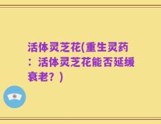活体灵芝花(重生灵药：活体灵芝花能否延缓衰老？)