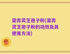 梁弄灵芝孢子粉(梁弄灵芝孢子粉的功效及其使用方法)