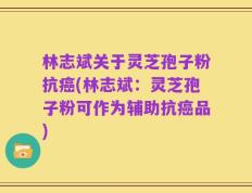 林志斌关于灵芝孢子粉抗癌(林志斌：灵芝孢子粉可作为辅助抗癌品)